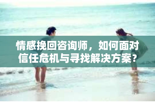 情感挽回咨询师,如何面对信任危机与寻找解决方案? 情感挽回咨询师,如何面对信任危机与寻找解决方案?