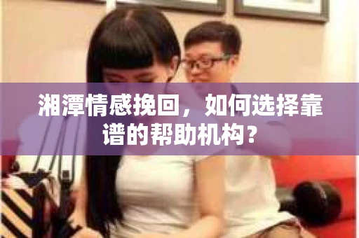 湘潭情感挽回，如何选择靠谱的帮助机构？