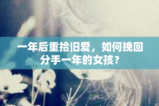 一年后重拾旧爱，如何挽回分手一年的女孩？