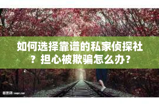 如何选择靠谱的私家侦探社？担心被欺骗怎么办？