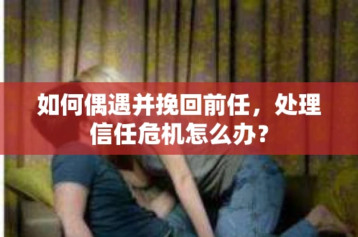 如何偶遇并挽回前任，处理信任危机怎么办？