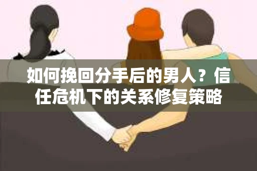 如何挽回分手后的男人？信任危机下的关系修复策略