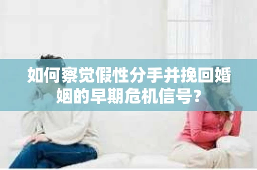 如何察觉假性分手并挽回婚姻的早期危机信号？