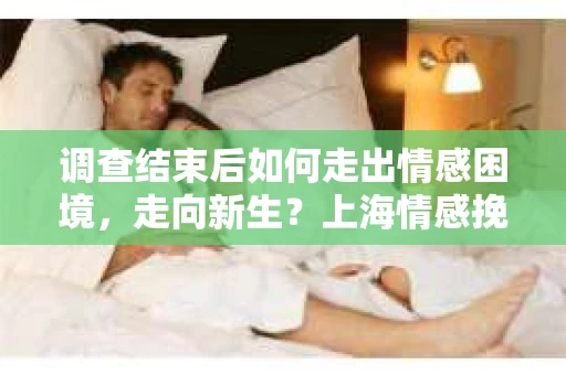 调查结束后如何走出情感困境，走向新生？上海情感挽回婚姻公司给出的专业建议