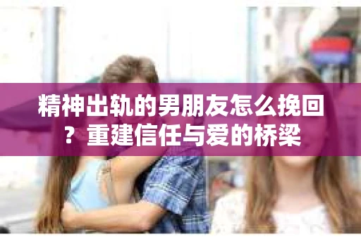 精神出轨的男朋友怎么挽回？重建信任与爱的桥梁