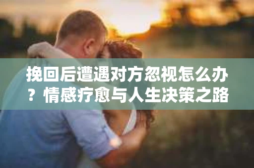 挽回后遭遇对方忽视怎么办?情感疗愈与人生决策之路 挽回后遭遇对方忽视怎么办?情感疗愈与人生决策之路