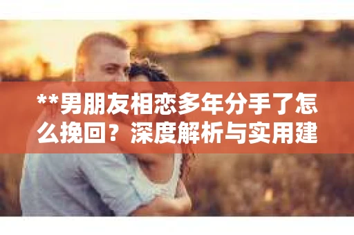 **男朋友相恋多年分手了怎么挽回？深度解析与实用建议**