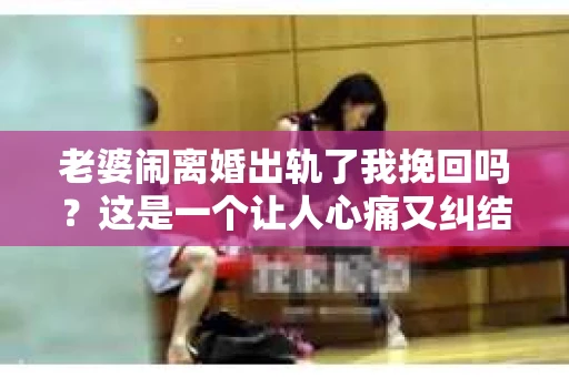 老婆闹离婚出轨了我挽回吗？这是一个让人心痛又纠结的问题。在这个问题上，我想要和大家分享一些我的看法和经验。