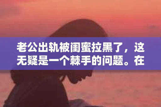 老公出轨被闺蜜拉黑了，这无疑是一个棘手的问题。在这个问题上，我想要和大家分享一下我的看法和经历，希望能给大家带来一些启示。