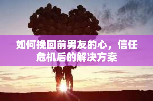 如何挽回前男友的心，信任危机后的解决方案