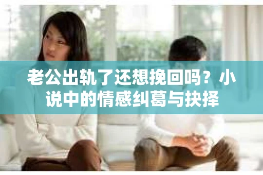 老公出轨了还想挽回吗？小说中的情感纠葛与抉择
