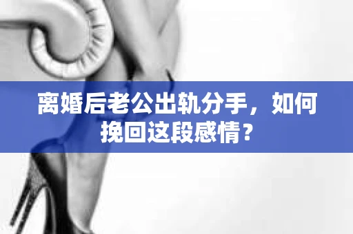 离婚后老公出轨分手，如何挽回这段感情？