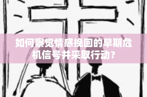 如何察觉情感挽回的早期危机信号并采取行动？