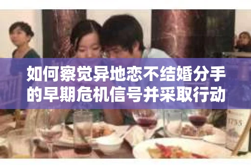 如何察觉异地恋不结婚分手的早期危机信号并采取行动？