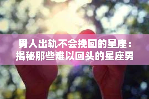 男人出轨不会挽回的星座：揭秘那些难以回头的星座男