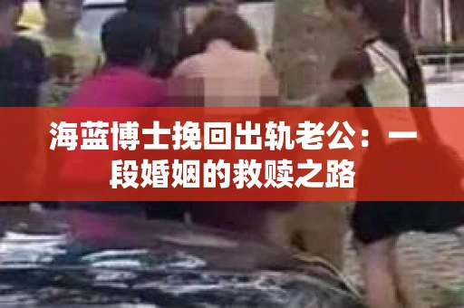 海蓝博士挽回出轨老公：一段婚姻的救赎之路
