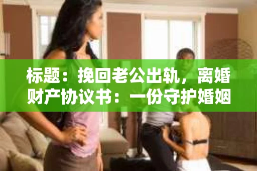 标题：挽回老公出轨，离婚财产协议书：一份守护婚姻与财产的明智选择