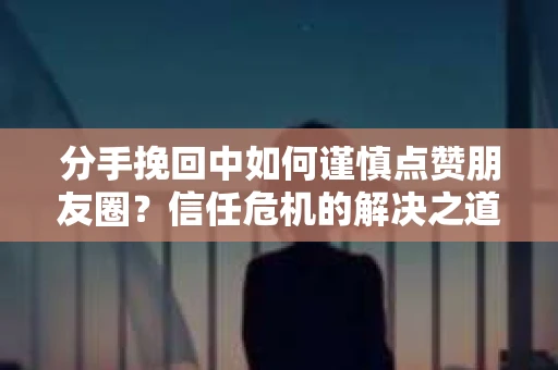 分手挽回中如何谨慎点赞朋友圈？信任危机的解决之道