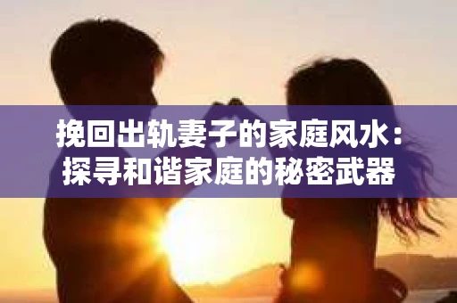 挽回出轨妻子的家庭风水：探寻和谐家庭的秘密武器