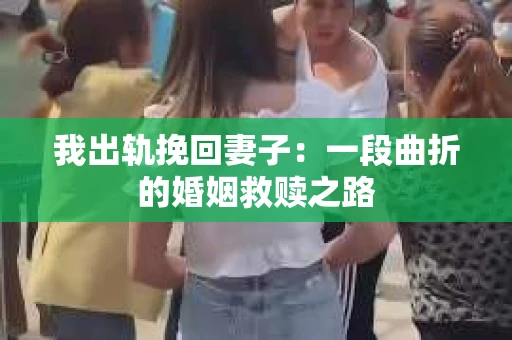 我出轨挽回妻子：一段曲折的婚姻救赎之路