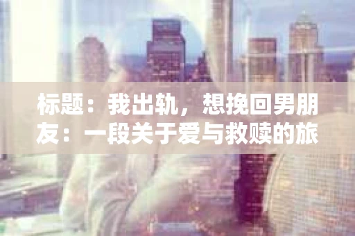 标题：我出轨，想挽回男朋友：一段关于爱与救赎的旅程