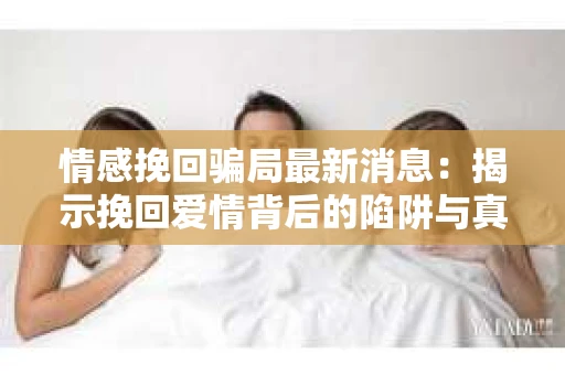 情感挽回骗局最新消息：揭示挽回爱情背后的陷阱与真相