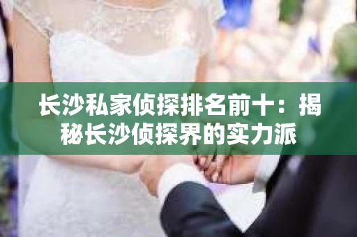 长沙私家侦探排名前十：揭秘长沙侦探界的实力派