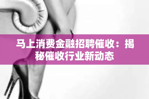 马上消费金融招聘催收：揭秘催收行业新动态