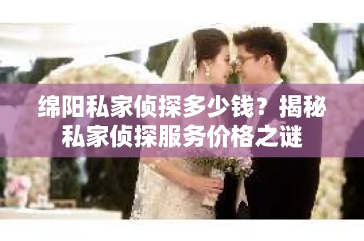 绵阳私家侦探多少钱？揭秘私家侦探服务价格之谜