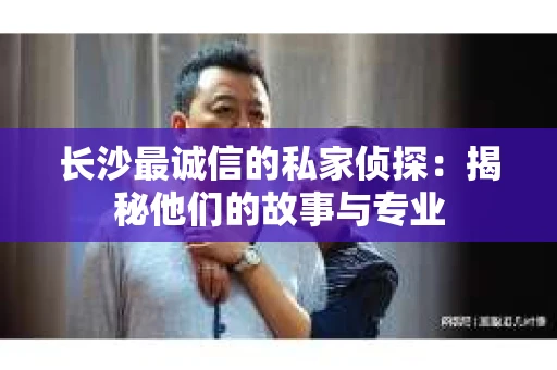 长沙最诚信的私家侦探：揭秘他们的故事与专业