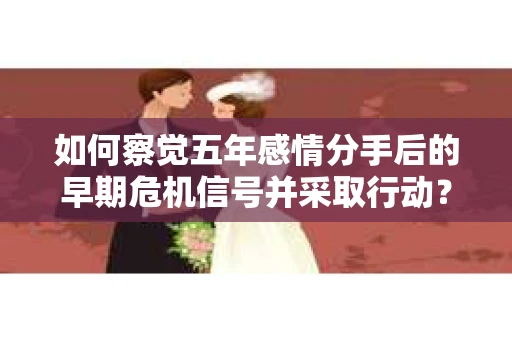 如何察觉五年感情分手后的早期危机信号并采取行动？