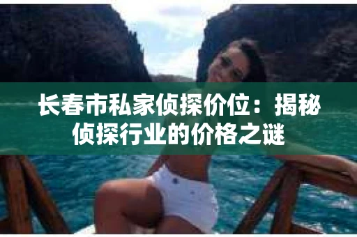 长春市私家侦探价位：揭秘侦探行业的价格之谜