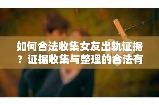 如何合法收集女友出轨证据？证据收集与整理的合法有效策略