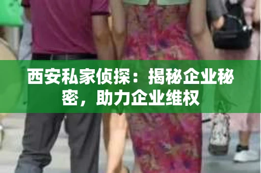 西安私家侦探：揭秘企业秘密，助力企业维权