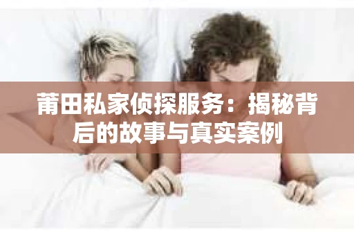 莆田私家侦探服务：揭秘背后的故事与真实案例