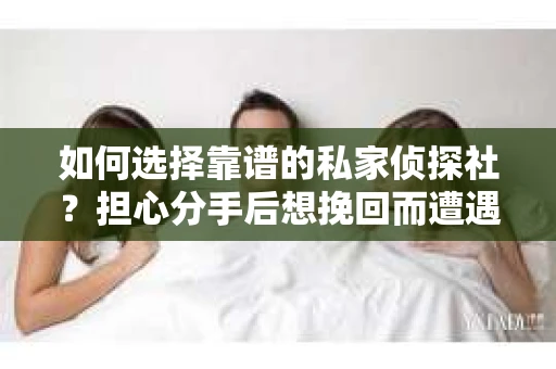 如何选择靠谱的私家侦探社？担心分手后想挽回而遭遇陷阱怎么办？