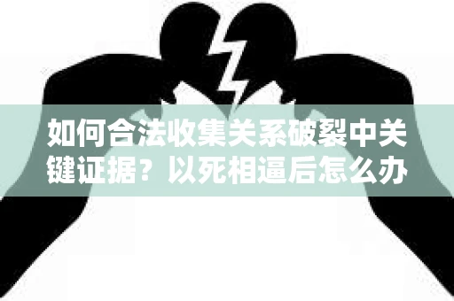 如何合法收集关系破裂中关键证据？以死相逼后怎么办？