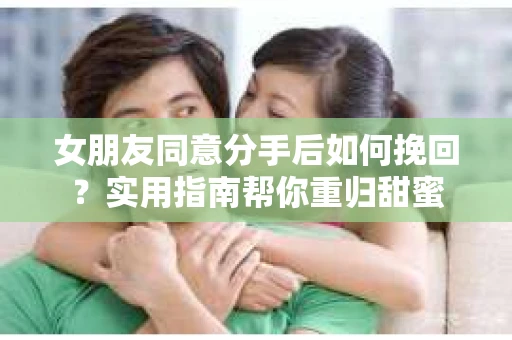 女朋友同意分手后如何挽回？实用指南帮你重归甜蜜