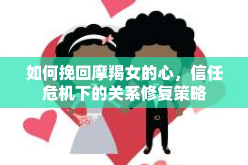 如何挽回摩羯女的心，信任危机下的关系修复策略
