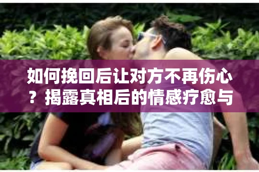如何挽回后让对方不再伤心？揭露真相后的情感疗愈与前行计划