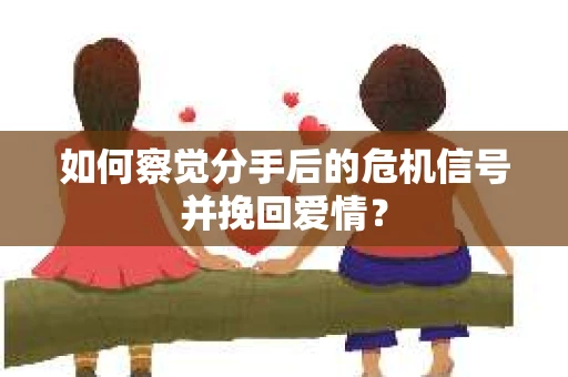 如何察觉分手后的危机信号并挽回爱情？