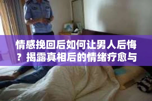 情感挽回后如何让男人后悔？揭露真相后的情绪疗愈与人生决策