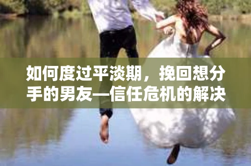 如何度过平淡期，挽回想分手的男友—信任危机的解决之道