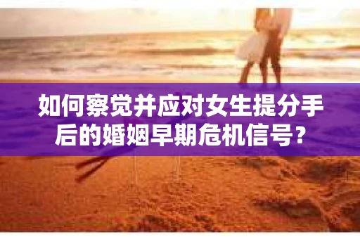 如何察觉并应对女生提分手后的婚姻早期危机信号？