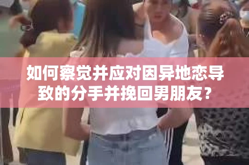 如何察觉并应对因异地恋导致的分手并挽回男朋友？