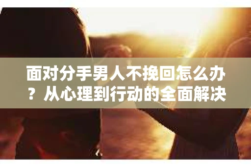 面对分手男人不挽回怎么办？从心理到行动的全面解决方案