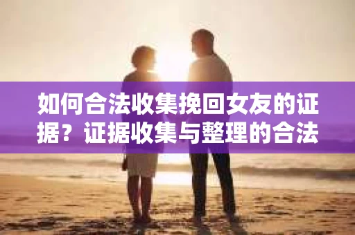 如何合法收集挽回女友的证据？证据收集与整理的合法策略怎么办？