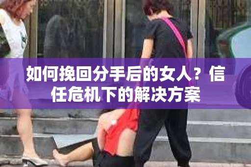 如何挽回分手后的女人?信任危机下的解决方案 如何挽回分手后的女人?信任危机下的解决方案