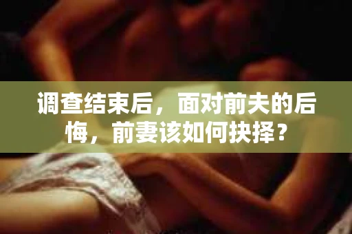 调查结束后，面对前夫的后悔，前妻该如何抉择？