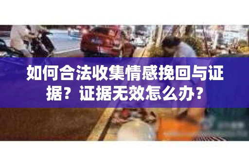 如何合法收集情感挽回与证据？证据无效怎么办？